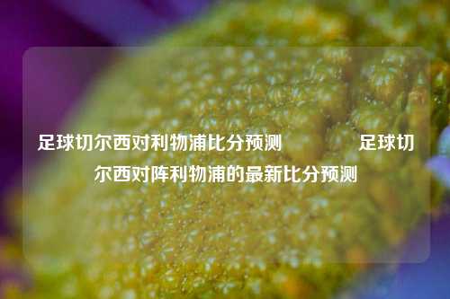 足球切尔西对利物浦比分预测🏅足球切尔西对阵利物浦的最新比分预测