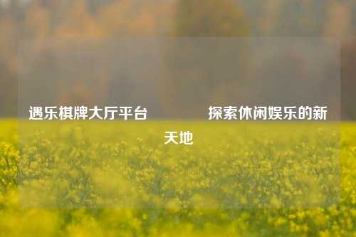 遇乐棋牌大厅平台🥇探索休闲娱乐的新天地