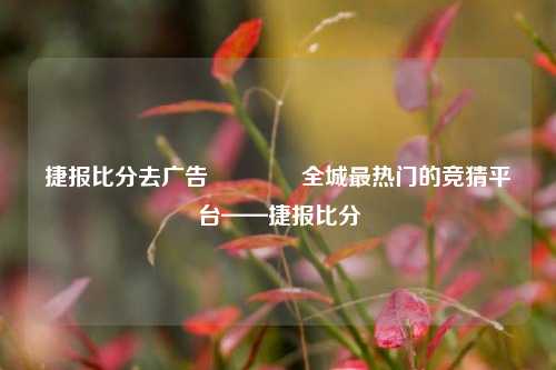 捷报比分去广告🏆全城最热门的竞猜平台——捷报比分