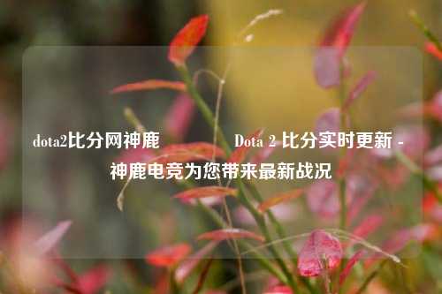 dota2比分网神鹿👉Dota 2 比分实时更新 - 神鹿电竞为您带来最新战况