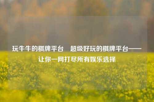 玩牛牛的棋牌平台⚽超级好玩的棋牌平台——让你一网打尽所有娱乐选择
