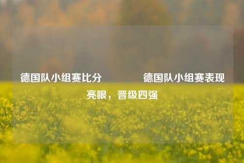 德国队小组赛比分👍德国队小组赛表现亮眼，晋级四强