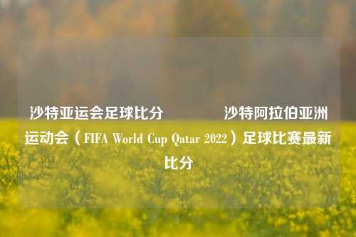沙特亚运会足球比分🥎沙特阿拉伯亚洲运动会（FIFA World Cup Qatar 2022）足球比赛最新比分