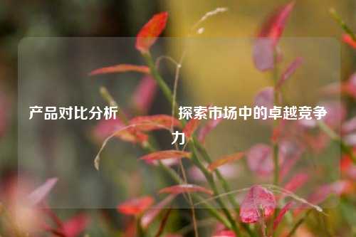 产品对比分析🥉探索市场中的卓越竞争力