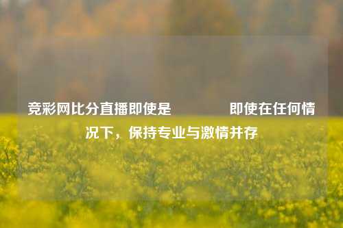 竞彩网比分直播即使是🏅即使在任何情况下，保持专业与激情并存