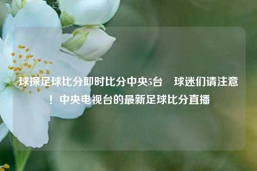 球探足球比分即时比分中央5台⚽球迷们请注意！中央电视台的最新足球比分直播