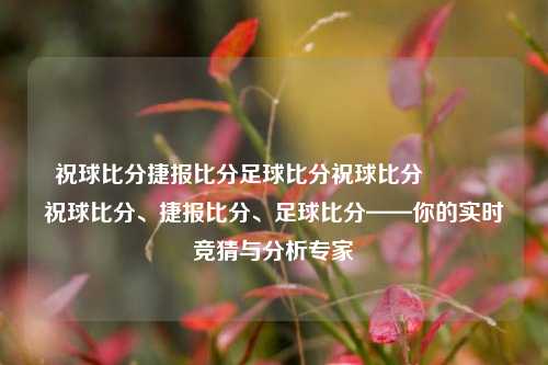 祝球比分捷报比分足球比分祝球比分🥎祝球比分、捷报比分、足球比分——你的实时竞猜与分析专家