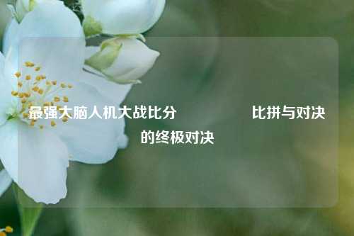 最强大脑人机大战比分🎖️比拼与对决的终极对决
