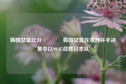 韩国女篮比分🥉韩国女篮在亚洲杯半决赛中以99-87战胜日本队