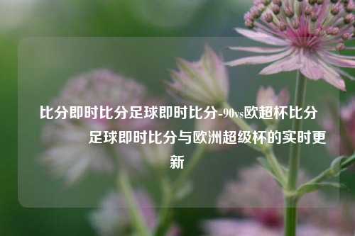 比分即时比分足球即时比分-90vs欧超杯比分👉足球即时比分与欧洲超级杯的实时更新