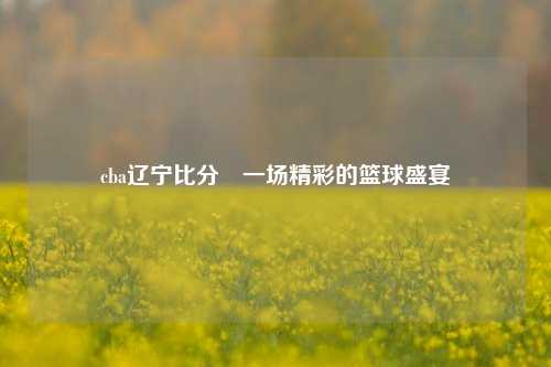 cba辽宁比分⚾一场精彩的篮球盛宴
