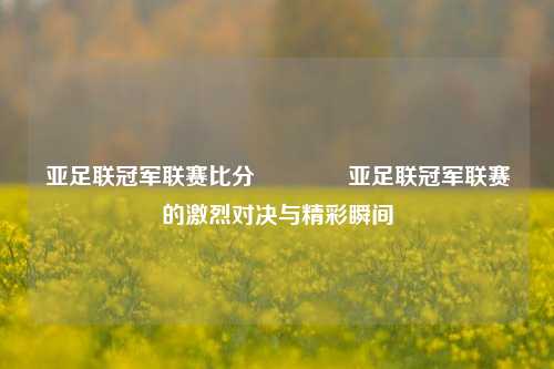 亚足联冠军联赛比分🥉亚足联冠军联赛的激烈对决与精彩瞬间