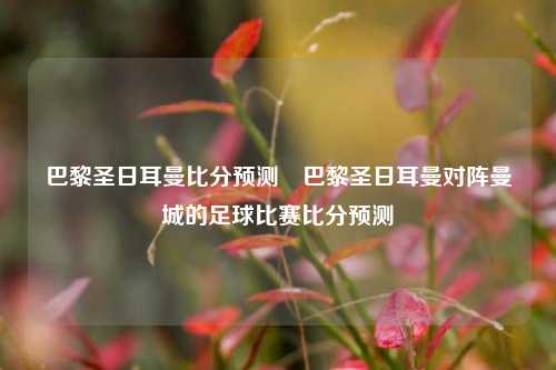 巴黎圣日耳曼比分预测⚾巴黎圣日耳曼对阵曼城的足球比赛比分预测