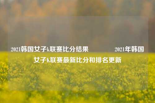 2021韩国女子k联赛比分结果👍2021年韩国女子K联赛最新比分和排名更新