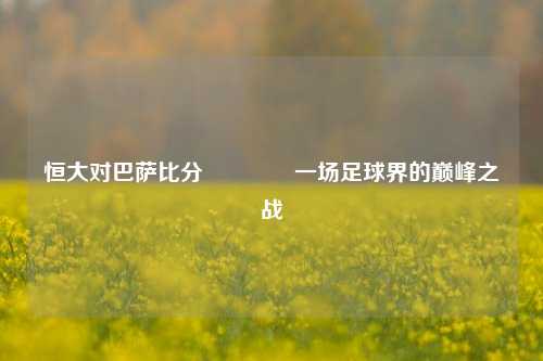 恒大对巴萨比分🏅一场足球界的巅峰之战