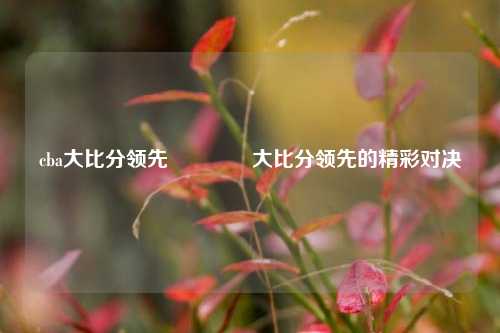 cba大比分领先🥎大比分领先的精彩对决