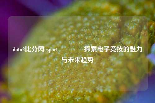dota2比分网esport🏐探索电子竞技的魅力与未来趋势
