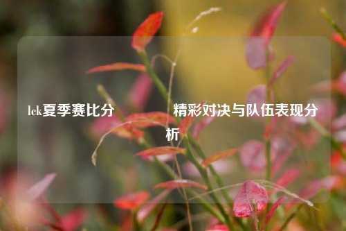 lck夏季赛比分🥈精彩对决与队伍表现分析