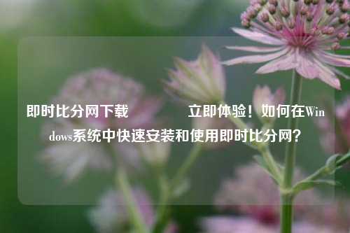 即时比分网下载👈立即体验！如何在Windows系统中快速安装和使用即时比分网？