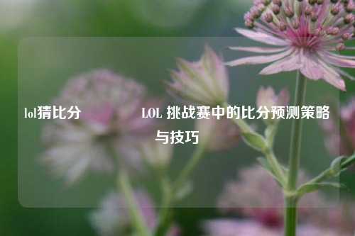 lol猜比分🌈LOL 挑战赛中的比分预测策略与技巧
