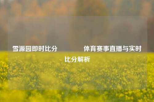 雪源园即时比分🥉体育赛事直播与实时比分解析