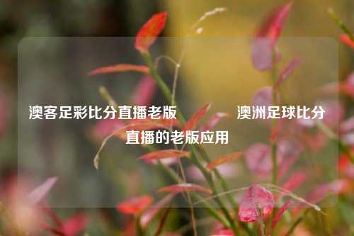 澳客足彩比分直播老版🥎澳洲足球比分直播的老版应用