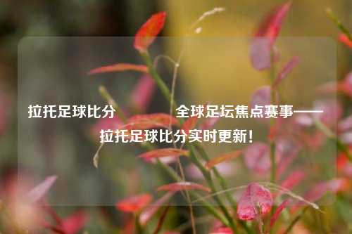 拉托足球比分👉全球足坛焦点赛事——拉托足球比分实时更新！