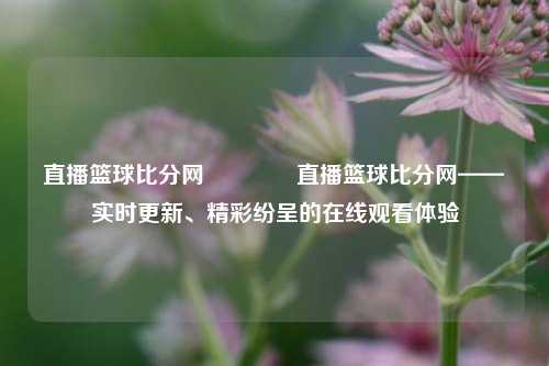 直播篮球比分网🏀直播篮球比分网——实时更新、精彩纷呈的在线观看体验