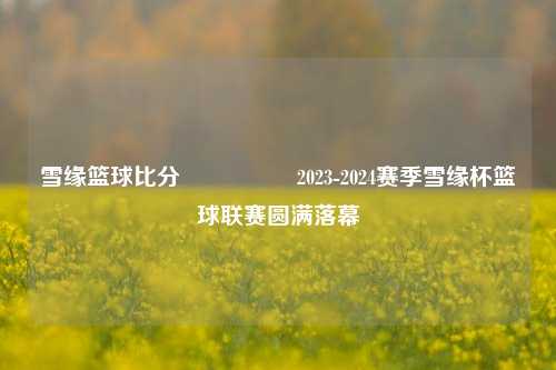 雪缘篮球比分🎖️2023-2024赛季雪缘杯篮球联赛圆满落幕