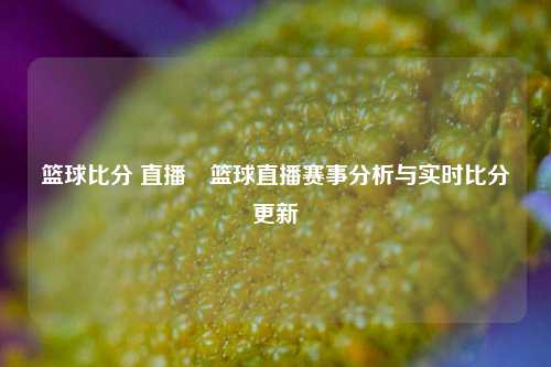 篮球比分 直播⚾篮球直播赛事分析与实时比分更新