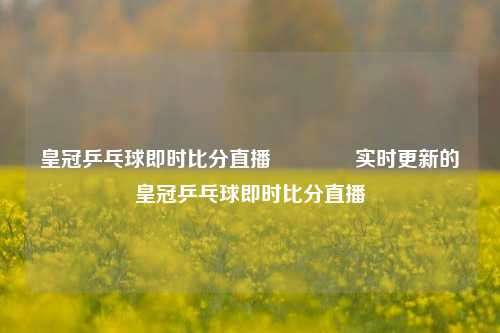 皇冠乒乓球即时比分直播🌈实时更新的皇冠乒乓球即时比分直播