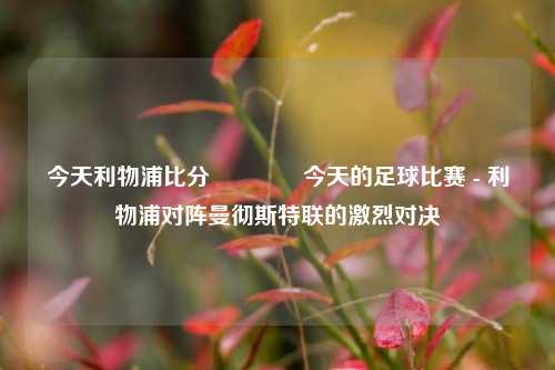 今天利物浦比分🥇今天的足球比赛 - 利物浦对阵曼彻斯特联的激烈对决