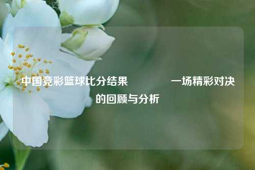 中国竞彩篮球比分结果👍一场精彩对决的回顾与分析
