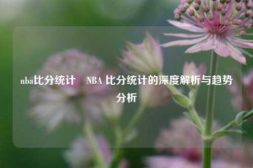 nba比分统计⚾NBA 比分统计的深度解析与趋势分析