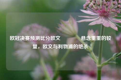欧冠决赛预测比分欧文🌈悬念重重的较量，欧文与利物浦的绝杀