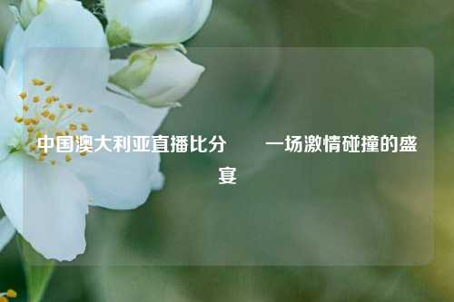中国澳大利亚直播比分✌️一场激情碰撞的盛宴
