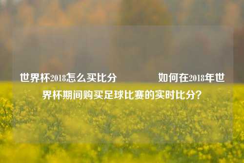 世界杯2018怎么买比分👉如何在2018年世界杯期间购买足球比赛的实时比分？