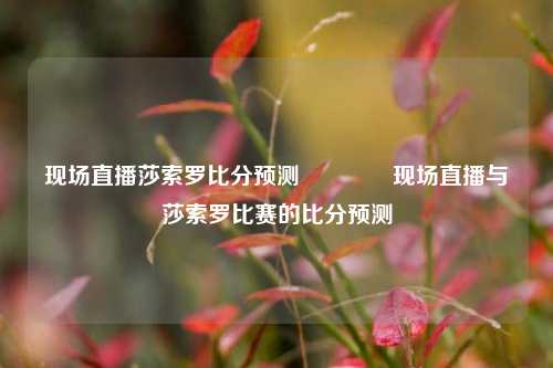 现场直播莎索罗比分预测🥎现场直播与莎索罗比赛的比分预测