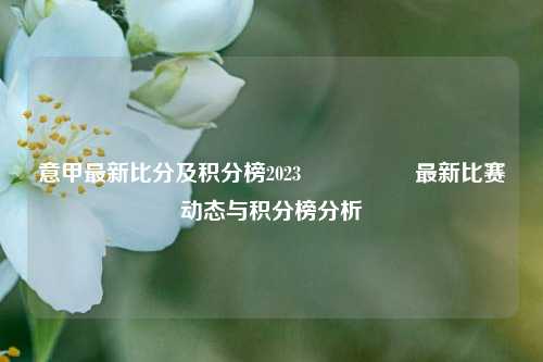 意甲最新比分及积分榜2023🎖️最新比赛动态与积分榜分析