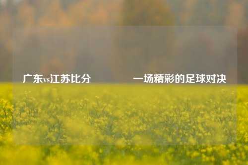 广东vs江苏比分🥉一场精彩的足球对决
