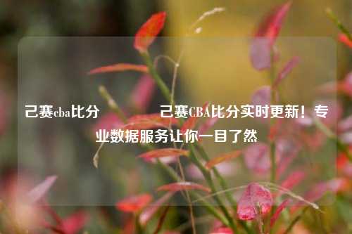 己赛cba比分🥉己赛CBA比分实时更新！专业数据服务让你一目了然