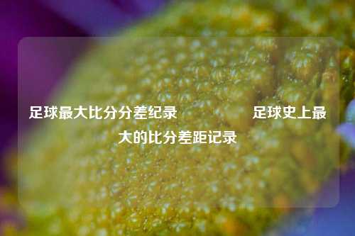 足球最大比分分差纪录🎖️足球史上最大的比分差距记录