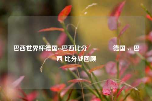 巴西世界杯德国vs巴西比分🥈德国 vs 巴西 比分战回顾