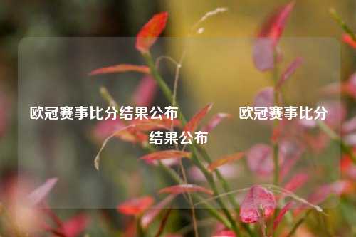 欧冠赛事比分结果公布🥈欧冠赛事比分结果公布