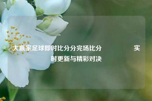 大赢家足球即时比分分完场比分🎖️实时更新与精彩对决
