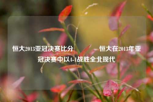 恒大2013亚冠决赛比分🏐恒大在2013年亚冠决赛中以4-1战胜全北现代