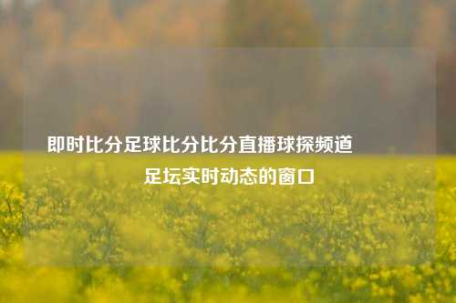 即时比分足球比分比分直播球探频道👍足坛实时动态的窗口