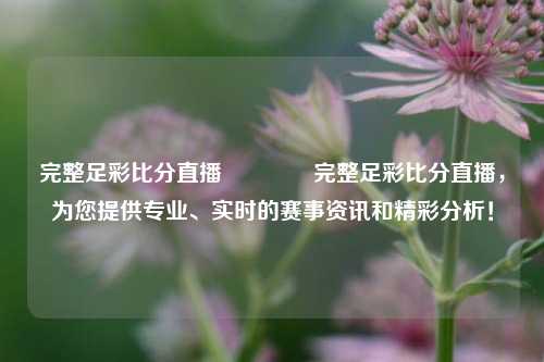 完整足彩比分直播🥉完整足彩比分直播，为您提供专业、实时的赛事资讯和精彩分析！