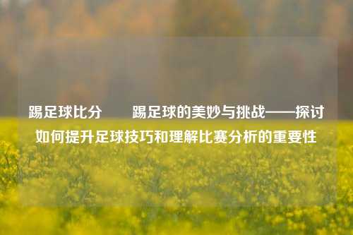 踢足球比分✌️踢足球的美妙与挑战——探讨如何提升足球技巧和理解比赛分析的重要性