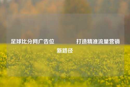 足球比分网广告位🥈打造精准流量营销新路径